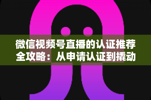 微信视频号直播的认证推荐全攻略:从申请认证到撬动流量的实操指南 微信视频号直播的认证推荐全攻略:从申请认证到撬动流量的实操指南