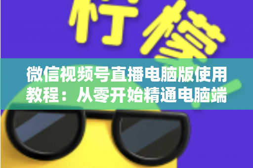 微信视频号直播电脑版使用教程：从零开始精通电脑端直播的完整实战指南