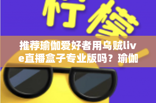 推荐瑜伽爱好者用乌贼live直播盒子专业版吗？瑜伽直播设备深度解析与选购全指南