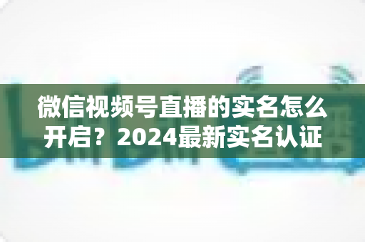 微信视频号直播的实名怎么开启？2024最新实名认证详细步骤与常见问题全解析