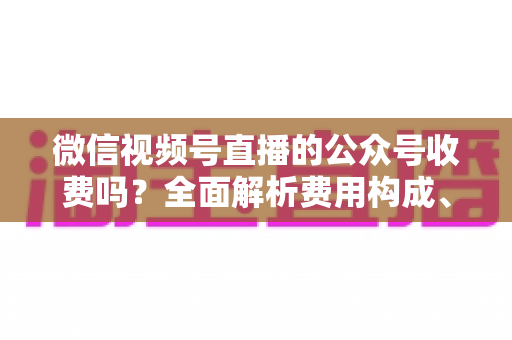 微信视频号直播的公众号收费吗?全面解析费用构成、开通条件与运营变现指南 微信视频号直播的公众号收费吗?全面解析费用构成、开通条件与运营变现指南