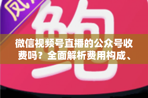 微信视频号直播的公众号收费吗?全面解析费用构成、开通条件与运营变现指南 微信视频号直播的公众号收费吗?全面解析费用构成、开通条件与运营变现指南