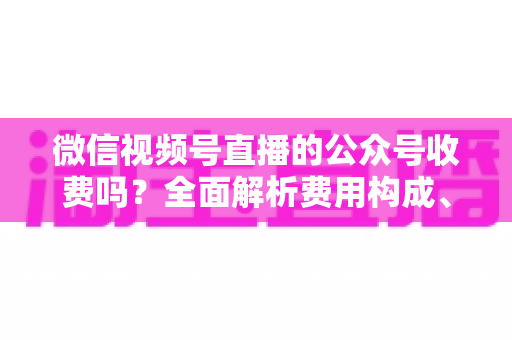 微信视频号直播的公众号收费吗？全面解析费用构成、开通条件与运营变现指南