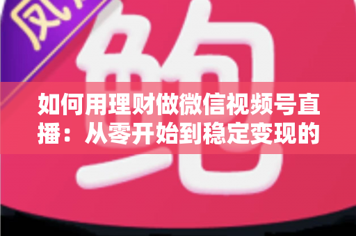 如何用理财做微信视频号直播:从零开始到稳定变现的全流程实战指南 如何用理财做微信视频号直播:从零开始到稳定变现的全流程实战指南