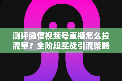 测评微信视频号直播怎么拉流量？全阶段实战引流策略深度解析