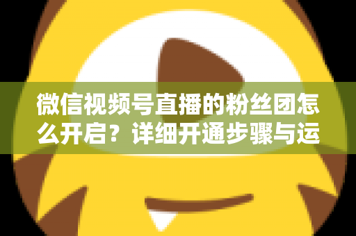 微信视频号直播的粉丝团怎么开启?详细开通步骤与运营技巧全解析 微信视频号直播的粉丝团怎么开启?详细开通步骤与运营技巧全解析