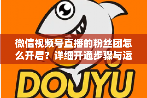 微信视频号直播的粉丝团怎么开启？详细开通步骤与运营技巧全解析