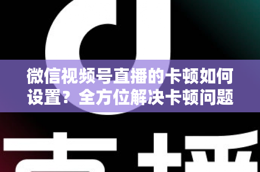 微信视频号直播的卡顿如何设置?全方位解决卡顿问题的实用指南与优化技巧 微信视频号直播的卡顿如何设置?全方位解决卡顿问题的实用指南与优化技巧