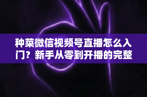 种菜微信视频号直播怎么入门？新手从零到开播的完整实操指南