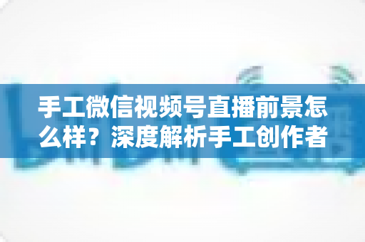 手工微信视频号直播前景怎么样？深度解析手工创作者的直播变现新机遇