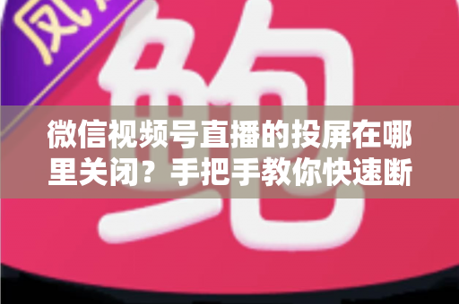 微信视频号直播的投屏在哪里关闭？手把手教你快速断开投屏的完整实用指南