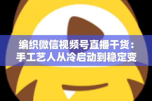 编织微信视频号直播干货:手工艺人从冷启动到稳定变现的实战指南 编织微信视频号直播干货:手工艺人从冷启动到稳定变现的实战指南