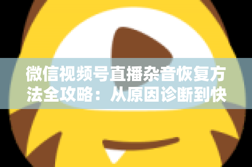 微信视频号直播杂音恢复方法全攻略：从原因诊断到快速修复，一步不落还原清晰音质