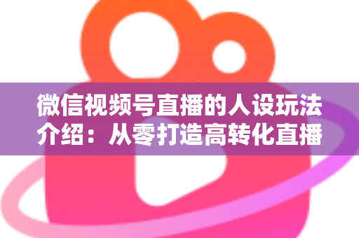 微信视频号直播的人设玩法介绍:从零打造高转化直播间人设的完整实战指南 微信视频号直播的人设玩法介绍:从零打造高转化直播间人设的完整实战指南