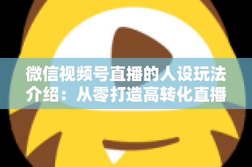 微信视频号直播的人设玩法介绍:从零打造高转化直播间人设的完整实战指南 微信视频号直播的人设玩法介绍:从零打造高转化直播间人设的完整实战指南