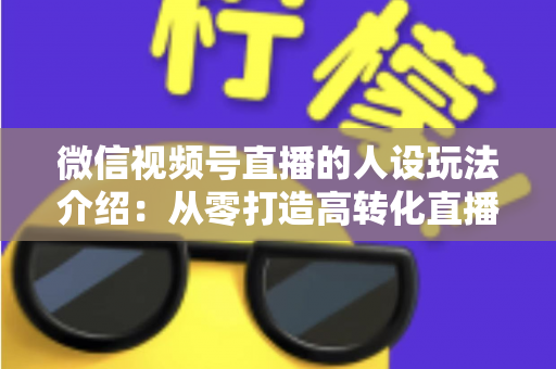 微信视频号直播的人设玩法介绍：从零打造高转化直播间人设的完整实战指南