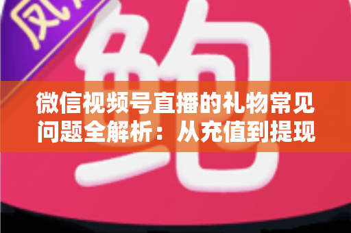 微信视频号直播的礼物常见问题全解析：从充值到提现，主播与观众必备的实用指南
