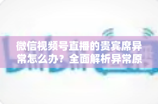 微信视频号直播的贵宾席异常怎么办？全面解析异常原因与快速解决方案