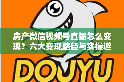 房产微信视频号直播怎么变现？六大变现路径与实操避坑全指南