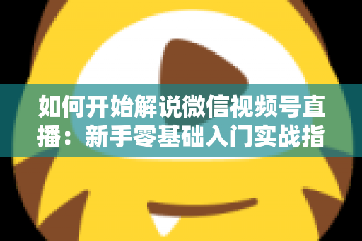 如何开始解说微信视频号直播:新手零基础入门实战指南 如何开始解说微信视频号直播:新手零基础入门实战指南