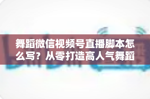 舞蹈微信视频号直播脚本怎么写？从零打造高人气舞蹈直播的完整指南