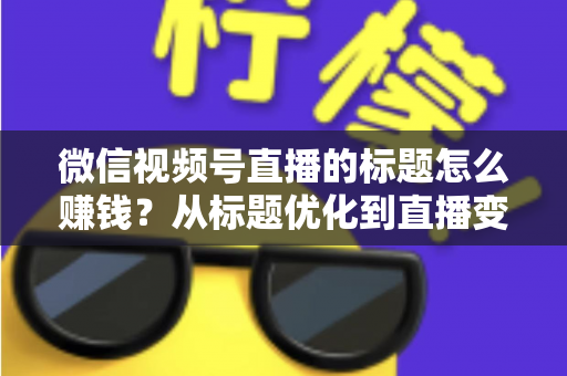 微信视频号直播的标题怎么赚钱？从标题优化到直播变现的实战指南