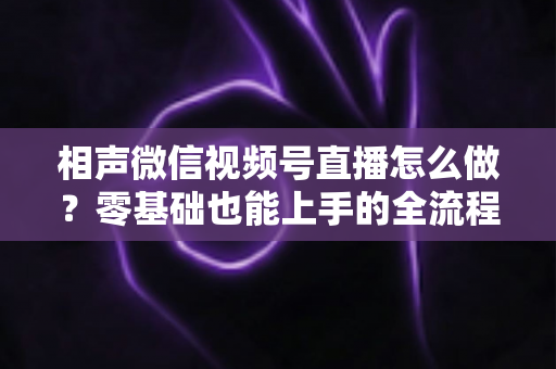 相声微信视频号直播怎么做?零基础也能上手的全流程实战指南 相声微信视频号直播怎么做?零基础也能上手的全流程实战指南