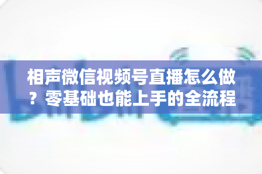 相声微信视频号直播怎么做?零基础也能上手的全流程实战指南 相声微信视频号直播怎么做?零基础也能上手的全流程实战指南