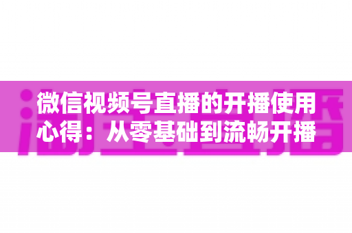 微信视频号直播的开播使用心得:从零基础到流畅开播的完整实战指南 微信视频号直播的开播使用心得:从零基础到流畅开播的完整实战指南