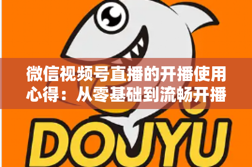 微信视频号直播的开播使用心得：从零基础到流畅开播的完整实战指南