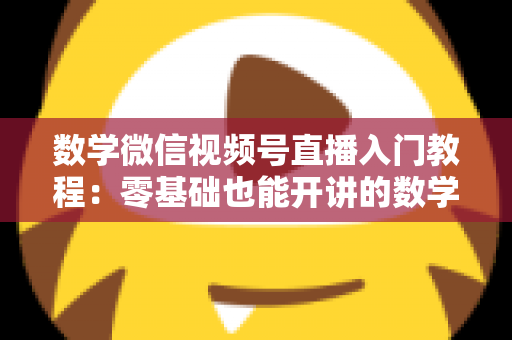 数学微信视频号直播入门教程：零基础也能开讲的数学直播课堂完全指南