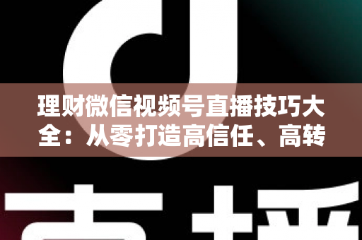 理财微信视频号直播技巧大全：从零打造高信任、高转化理财直播间的实战指南