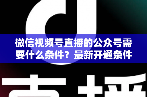 微信视频号直播的公众号需要什么条件？最新开通条件、认证要求与全流程实操指南一文读懂