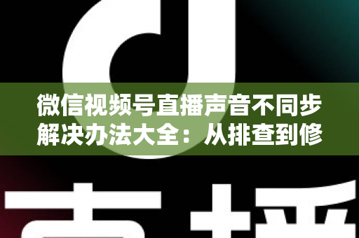 微信视频号直播声音不同步解决办法大全：从排查到修复的一站式实用指南