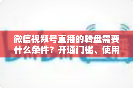 微信视频号直播的转盘需要什么条件？开通门槛、使用方法与涨粉技巧全解析