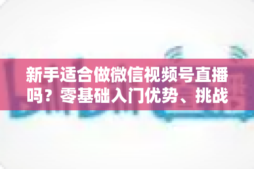 新手适合做微信视频号直播吗？零基础入门优势、挑战与实操全攻略