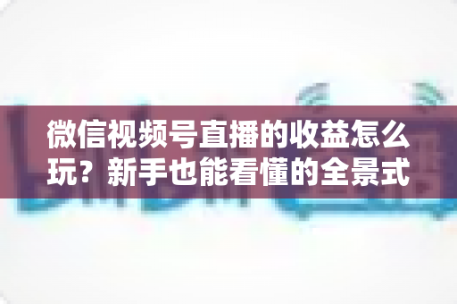 微信视频号直播的收益怎么玩?新手也能看懂的全景式变现攻略 微信视频号直播的收益怎么玩?新手也能看懂的全景式变现攻略