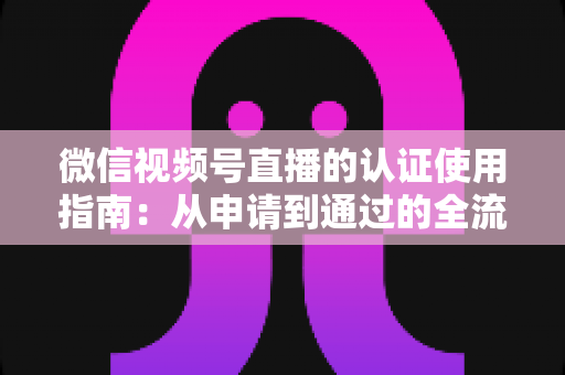 微信视频号直播的认证使用指南:从申请到通过的全流程实操手册 微信视频号直播的认证使用指南:从申请到通过的全流程实操手册