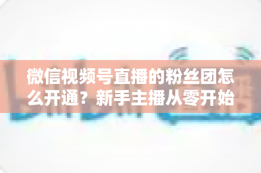 微信视频号直播的粉丝团怎么开通？新手主播从零开始开通与运营粉丝团的完整实用指南