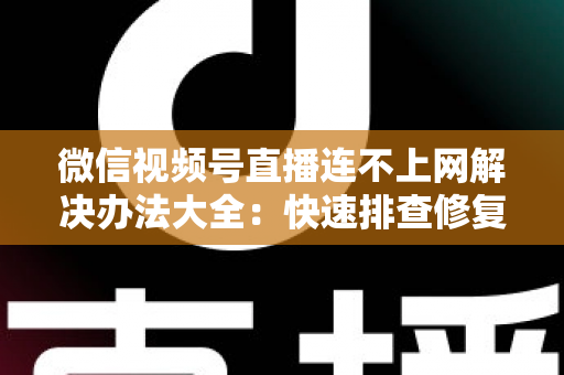 微信视频号直播连不上网解决办法大全：快速排查修复，让你的直播畅通无阻