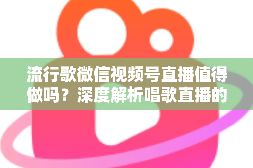 流行歌微信视频号直播值得做吗？深度解析唱歌直播的机遇、收益与实战攻略