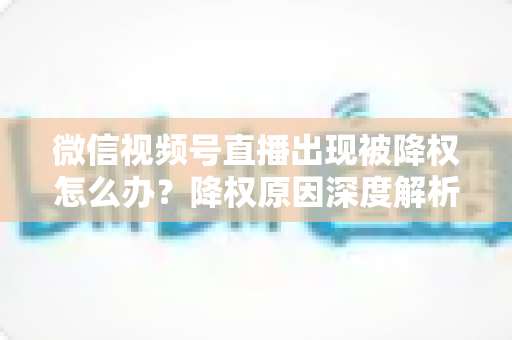 微信视频号直播出现被降权怎么办？降权原因深度解析与快速恢复流量权重全攻略