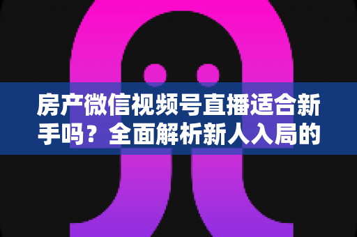 房产微信视频号直播适合新手吗？全面解析新人入局的可行性、优势与实操指南