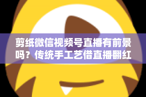 剪纸微信视频号直播有前景吗?传统手工艺借直播翻红的深度解析 剪纸微信视频号直播有前景吗?传统手工艺借直播翻红的深度解析