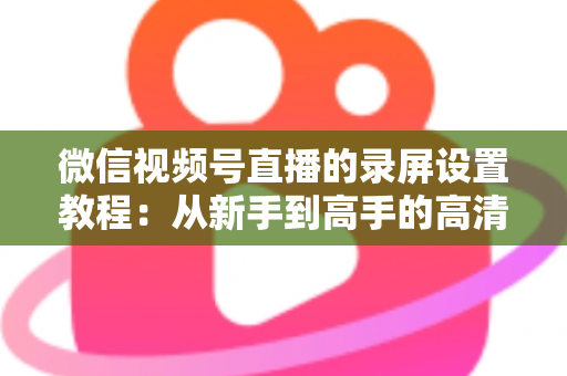 微信视频号直播的录屏设置教程：从新手到高手的高清录制全攻略，一键保存精彩直播不留遗憾