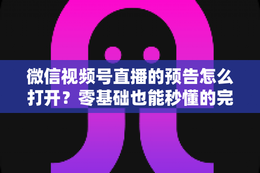 微信视频号直播的预告怎么打开？零基础也能秒懂的完整操作指南与实用技巧