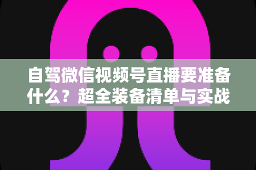 自驾微信视频号直播要准备什么？超全装备清单与实战避坑指南一次讲清