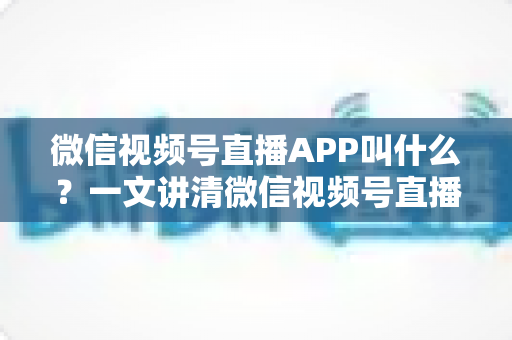 微信视频号直播APP叫什么？一文讲清微信视频号直播的入口、功能与使用方法
