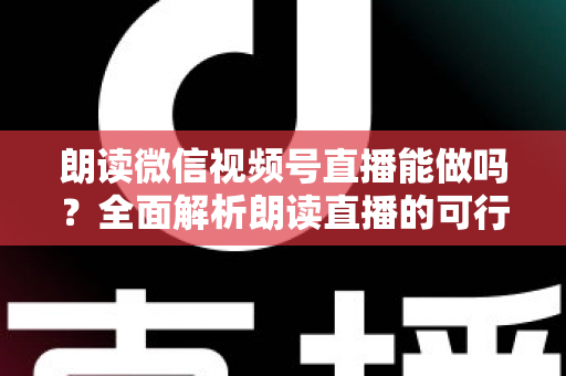 朗读微信视频号直播能做吗？全面解析朗读直播的可行性、玩法与变现指南