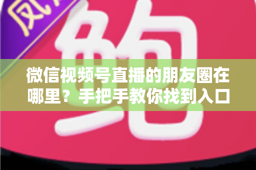 微信视频号直播的朋友圈在哪里？手把手教你找到入口并高效分享直播